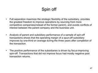Spin off	
•  Full separation maximize the strategic flexibility of the subsidiary, provides
the greatest freedom to improve operations by sourcing from more
competitive companies(instead of the former parent), and avoids conflicts of
interest between the parent company and the business unit.
•  Analysis of parent and subsidiary performance of a sample of spin-off
transactions shows that the operating margin of a spun-off subsidiary
improves by one-third on average during the three years after completion of
the transaction.
•  The positive performance of the subsidiaries is driven by focus-improving
spin-off. Transactions that did not improve focus had mostly negative post
transaction returns. 	
47
 