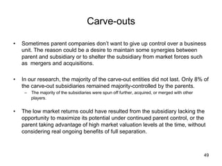 Carve-outs	
•  Sometimes parent companies don’t want to give up control over a business
unit. The reason could be a desire to maintain some synergies between
parent and subsidiary or to shelter the subsidiary from market forces such
as mergers and acquisitions.
•  In our research, the majority of the carve-out entities did not last. Only 8% of
the carve-out subsidiaries remained majority-controlled by the parents.
–  The majority of the subsidiaries were spun off further, acquired, or merged with other
players.
•  The low market returns could have resulted from the subsidiary lacking the
opportunity to maximize its potential under continued parent control, or the
parent taking advantage of high market valuation levels at the time, without
considering real ongoing benefits of full separation.
49
 