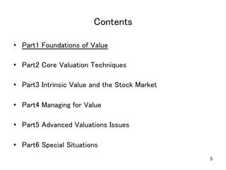 5
Contents	
•  Part1 Foundations of Value	
•  Part2 Core Valuation Techniques	
•  Part3 Intrinsic Value and the Stock Market	
•  Part4 Managing for Value	
•  Part5 Advanced Valuations Issues	
•  Part6 Special Situations	
 