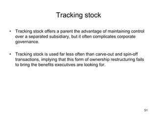 Tracking stock	
•  Tracking stock offers a parent the advantage of maintaining control
over a separated subsidiary, but it often complicates corporate
governance.
•  Tracking stock is used far less often than carve-out and spin-off
transactions, implying that this form of ownership restructuring fails
to bring the benefits executives are looking for.	
51
 