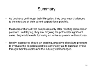 Summary	
•  As business go through their life cycles, they pose new challenges
to the structure of their parent corporation’s portfolio.
•  Most corporations divest businesses only after resisting shareholder
pressure. In delaying, they risk forgoing the potentially significant
value they could create by taking an active approach to divestitures.
•  Ideally, executives should an ongoing, proactive divestiture program
to evaluate the corporate portfolio continually as its business evolve
through their life cycles and the industry itself changes.	
52
 