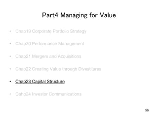 Part4 Managing for Value	
•  Chap19 Corporate Portfolio Strategy
•  Chap20 Performance Management
•  Chap21 Mergers and Acquisitions
•  Chap22 Creating Value through Divestitures
•  Chap23 Capital Structure
•  Cahp24 Investor Communications	
56
 
