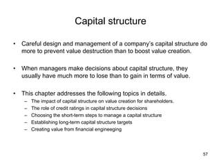 Capital structure	
•  Careful design and management of a company’s capital structure do
more to prevent value destruction than to boost value creation.
•  When managers make decisions about capital structure, they
usually have much more to lose than to gain in terms of value.
•  This chapter addresses the following topics in details.
–  The impact of capital structure on value creation for shareholders.
–  The role of credit ratings in capital structure decisions
–  Choosing the short-term steps to manage a capital structure
–  Establishing long-term capital structure targets
–  Creating value from financial engineeging
57
 