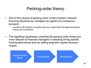 Pecking-order theory	
•  One of the causes of pecking order is that investors interpret
financing decisions by managers as signals of a company’s
prospect.
–  Investors will interpret an equity issue as a signal that management belives
shares are overvalued.
•  The signaling hypotheses underling the pecking order theory are
more relevant to financial managers in selecting timing specific
funding alternatives than for setting long-term capital structure
targets.	
60
Using internal
funds	
Issuing debt	
Issuing debt	
 