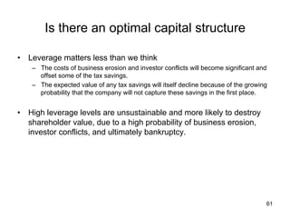 Is there an optimal capital structure	
•  Leverage matters less than we think
–  The costs of business erosion and investor conflicts will become significant and
offset some of the tax savings.
–  The expected value of any tax savings will itself decline because of the growing
probability that the company will not capture these savings in the first place.
•  High leverage levels are unsustainable and more likely to destroy
shareholder value, due to a high probability of business erosion,
investor conflicts, and ultimately bankruptcy.
61
 