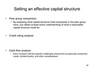 Setting an effective capital structure	
•  Peer group comparison
–  By analyzing what capital structure most companies in the peer group
have, you obtain at least some understanding of what a reasonable
capital structure could be.
•  Credit rating analysis
•  Cash flow analysis
–  Each company will face specific challenges arising from its particular investment
needs, dividend policy, and other considerations.	
62
 