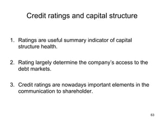 Credit ratings and capital structure	
1.  Ratings are useful summary indicator of capital
structure health.
2.  Rating largely determine the company’s access to the
debt markets.
3.  Credit ratings are nowadays important elements in the
communication to shareholder.	
63
 