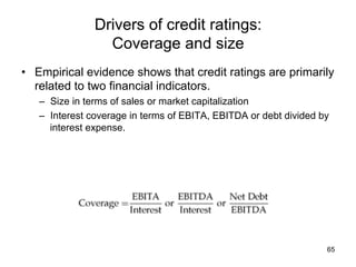 Drivers of credit ratings:
Coverage and size	
•  Empirical evidence shows that credit ratings are primarily
related to two financial indicators.
–  Size in terms of sales or market capitalization
–  Interest coverage in terms of EBITA, EBITDA or debt divided by
interest expense.
65
 