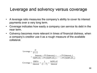 Leverage and solvency versus coverage	
•  A leverage ratio measures the company’s ability to cover its interest
payments over a very long term.
•  Coverage indicates how easily a company can service its debt in the
near term.
•  Colvency becomes more relevant in times of financial distress, when
a company’s creditor use it as a rough measure of the available
collateral.
68
 