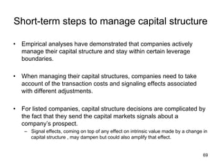 Short-term steps to manage capital structure	
•  Empirical analyses have demonstrated that companies actively
manage their capital structure and stay within certain leverage
boundaries.
•  When managing their capital structures, companies need to take
account of the transaction costs and signaling effects associated
with different adjustments.
•  For listed companies, capital structure decisions are complicated by
the fact that they send the capital markets signals about a
company’s prospect.
–  Signal effects, coming on top of any effect on intrinsic value made by a change in
capital structure , may dampen but could also amplify that effect.	
69
 