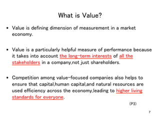 What is Value?	
•  Value is defining dimension of measurement in a market
economy.	
•  Value is a particularly helpful measure of performance because
it takes into account the long-term interests of all the
stakeholders in a company,not just shareholders.	
•  Competition among value-focused companies also helps to
ensure that capital,human capital,and natural resources are
used efficiency across the economy,leading to higher living
standards for everyone.	
7
(P3)	
	
 
