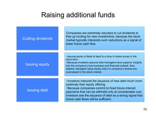 Raising additional funds	
70
Cutting dividends	
Issuing equity	
Issuing debt	
Companies are extremely reluctant to cut dividends to
free up funding for new investments, because the stock
market typically interprets such reductions as a signal of
lower future cash flow.	
・Issuing equity is likely to lead to a drop in share prices in the
short term.
・Because investors assume that managers have superior insights
into the company’s true business and financial outlook, they
believe managers issue equity only if a company’s shares are
overvalued in the stock market.
・investors interpret the issuance of new debt much more
positively than equity offering.
・Because companies commit to fixed future interest
payments that can be withheld only at considerable cost,
investors see the issuance of debt as a strong signal that
future cash flows will be sufficient.	
 
