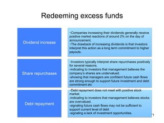 Redeeming excess funds	
71
Dividend increase	
Share repurchases	
Debt repayment	
・Companies increasing their dividends generally receive
positive market reactions of around 2% on the day of
announcement.
・The drawback of increasing dividends is that investors
interpret this action as a long term commitment to higher
payouts.	
・Investors typically interpret share repurchases positively
for several reasons.
-indicating to investors that management believes the
company’s shares are undervalued.
-showing that managers are confident future cash flows
are strong enough to support future investment and debt
commitment etc
・Debt repayment does not meet with positive stock
market.
-indicating to investors that management believes stocks
are overvalued.
-signaling future cash flows may not be sufficient to
support current level of debt
-signaling a lack of investment opportunities.
	
 