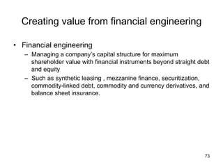 Creating value from financial engineering	
•  Financial engineering
–  Managing a company’s capital structure for maximum
shareholder value with financial instruments beyond straight debt
and equity
–  Such as synthetic leasing , mezzanine finance, securitization,
commodity-linked debt, commodity and currency derivatives, and
balance sheet insurance.
	
73
 