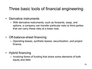 Three basic tools of financial engineering 	
•  Derivative instruments
–  With derivative instruments, such as forwards, swap, and
options, a company can transfer particular risks to third parties
that can carry these risks at a lower cost.
•  Off-balance-sheet financing
–  Operating leases, synthetic leases, securitization, and project
finance.
•  Hybrid financing
–  Involving forms of funding that share some elements of both
equity and debt.
74
 