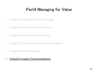 Part4 Managing for Value	
•  Chap19 Corporate Portfolio Strategy
•  Chap20 Performance Management
•  Chap21 Mergers and Acquisitions
•  Chap22 Creating Value through Divestitures
•  Chap23 Capital Structure
•  Cahp24 Investor Communications	
75
 