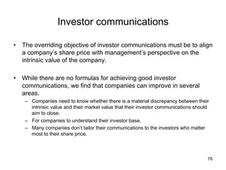 Investor communications	
•  The overriding objective of investor communications must be to align
a company’s share price with management’s perspective on the
intrinsic value of the company.
•  While there are no formulas for achieving good investor
communications, we find that companies can improve in several
areas.
–  Companies need to know whether there is a material discrepancy between their
intrinsic value and their market value that their investor communications should
aim to close.
–  For companies to understand their investor base.
–  Many companies don’t tailor their communications to the investors who matter
most to their share price. 	
76
 
