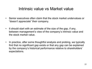 Intrinsic value vs Market value	
•  Senior executives often claim that the stock market undervalues or
“doesn’t appreciate” their company.
•  It should start with an estimate of the size of the gap, if any,
between management’s view of the company’s intrinsic value and
the stock market value.
•  In practice, after some thoughtful analysis and probing, we typically
find that no significant gap exists or that any gap can be explained
by the company’s historical performance relative to shareholders’
expectations.
77
 