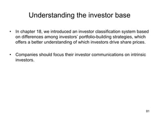 Understanding the investor base	
•  In chapter 18, we introduced an investor classification system based
on differences among investors’ portfolio-building strategies, which
offers a better understanding of which investors drive share prices.
•  Companies should focus their investor communications on intrinsic
investors.	
81
 