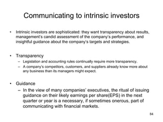Communicating to intrinsic investors	
•  Intrinsic investors are sophisticated: they want transparency about results,
management’s candid assessment of the company’s performance, and
insightful guidance about the company’s targets and strategies.
•  Transparency
–  Legislation and accounting rules continually require more transparency.
–  A company’s competitors, customers, and suppliers already know more about
any business than its managers might expect.
•  Guidance
–  In the view of many companies’ executives, the ritual of issuing
guidance on their likely earnings per share(EPS) in the next
quarter or year is a necessary, if sometimes onerous, part of
communicating with financial markets.
84
 
