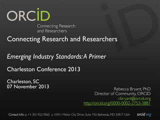 Connecting Research and Researchers
Emerging Industry Standards: A Primer
Charleston Conference 2013
Charleston, SC
07 November 2013

Contact Info: p. +1-301-922-9062

Rebecca Bryant, PhD
	

Director of Community, ORCID
	

r.bryant@orcid.org
	

http://orcid.org/0000-0002-2753-3881
	

	

a. 10411 Motor City Drive, Suite 750, Bethesda, MD 20817 USA	

orcid.org	


 
