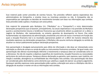 Aviso importante
Esse material pode conter previsões de eventos futuros. Tais previsões refletem apenas expectativas dos
administradores da Companhia, e envolve riscos ou incertezas previstos ou não. A Companhia não se
responsabiliza por operações ou decisões de investimento tomadas com base nas informações aqui contidas.
Estas previsões estão sujeitas a mudanças sem aviso prévio.
Este material foi preparado pela Multiplus S.A. (“Multiplus" ou a "Companhia") e inclui determinadas
declarações prospectivas que se baseiam, principalmente, nas atuais expectativas e nas previsões da Multiplus
quanto a acontecimentos futuros e tendências financeiras que atualmente afetam ou poderiam vir a afetar o
negócio da Multiplus, não representando, no entanto, garantias de desempenho no futuro. Elas estão
fundamentadas nas expectativas da administração, envolvendo uma série de riscos e incertezas em função dos
quais a situação financeira real e os resultados operacionais podem vir a diferir de maneira relevante dos
resultados expressos nas declarações prospectivas. A Multiplus não assume nenhuma obrigação no sentido de
atualizar ou revisar publicamente qualquer declaração prospectiva.
Esta apresentação é divulgada exclusivamente para efeito de informação e não deve ser interpretada como
solicitação ou oferta de compra ou venda de ações ou instrumentos financeiros correlatos. De igual modo, esta
apresentação não oferece recomendação referente a investimento e tampouco deve ser considerada como se
a oferecesse. Ela não diz respeito a objetivos específicos de investimento, situação financeira ou necessidades
particulares de nenhuma pessoa. Tampouco oferece declaração ou garantia, quer expressa, quer implícita, em
relação à exatidão, abrangência ou confiabilidade das informações nela contidas. Esta apresentação não deve
ser considerada pelos destinatários como elemento que substitua a opção de exercer seu próprio julgamento.
Quaisquer opiniões expressas nesta apresentação estão sujeitas a alteração sem aviso e a Multiplus não têm a
obrigação de atualizar e manter em dia as informações nela contidas.

2

 