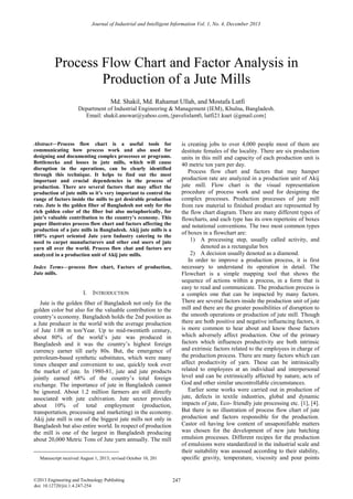 Process Flow Chart and Factor Analysis in
Production of a Jute Mills
Department of Industrial Engineering & Management (IEM), Khulna, Bangladesh.
Email: shakil.anowar@yahoo.com,{pavelislam0, lutfi21.kuet @gmail.com}
Abstract—Process flow chart is a useful tools for
communicating how process work and also used for
designing and documenting complex processes or programs.
Bottlenecks and losses in jute mills, which will cause
disruption in the operations, can be clearly identified
through this technique. It helps to find out the most
important and crucial dependencies in the process of
production. There are several factors that may affect the
production of jute mills so it’s very important to control the
range of factors inside the mills to get desirable production
rate. Jute is the golden fiber of Bangladesh not only for the
rich golden color of the fiber but also metaphorically, for
jute’s valuable contribution to the country’s economy. This
paper illustrates process flow chart and factors affecting the
production of a jute mills in Bangladesh. Akij jute mills is a
100% export oriented Jute yarn Industry catering to the
need to carpet manufacturers and other end users of jute
yarn all over the world. Process flow chat and factors are
analyzed in a production unit of Akij jute mills. 
Index Terms—process flow chart, Factors of production,
Jute mills.
I. INTRODUCTION
Jute is the golden fiber of Bangladesh not only for the
golden color but also for the valuable contribution to the
country’s economy. Bangladesh holds the 2nd position as
a Jute producer in the world with the average production
of Jute 1.08 m ton/Year. Up to mid-twentieth century,
about 80% of the world’s jute was produced in
Bangladesh and it was the country’s highest foreign
currency earner till early 80s. But, the emergence of
petroleum-based synthetic substitutes, which were many
times cheaper and convenient to use, quickly took over
the market of jute. In 1980-81, jute and jute products
jointly earned 68% of the country’s total foreign
exchange. The importance of jute in Bangladesh cannot
be ignored. About 1.2 million farmers are still directly
associated with jute cultivation. Jute sector provides
about 10% of total employment (production,
transportation, processing and marketing) in the economy.
Akij jute mill is one of the biggest jute mills not only in
Bangladesh but also entire world. In respect of production
the mill is one of the largest in Bangladesh producing
about 20,000 Metric Tons of Jute yarn annually. The mill
is creating jobs to over 4,000 people most of them are
destitute females of the locality. There are six production
units in this mill and capacity of each production unit is
40 metric ton yarn per day.
Process flow chart and factors that may hamper
production rate are analyzed in a production unit of Akij
jute mill. Flow chart is the visual representation
procedure of process work and used for designing the
complex processes. Production processes of jute mill
from raw material to finished product are represented by
the flow chart diagram. There are many different types of
flowcharts, and each type has its own repertoire of boxes
and notational conventions. The two most common types
of boxes in a flowchart are:
1) A processing step, usually called activity, and
denoted as a rectangular box
2) A decision usually denoted as a diamond.
In order to improve a production process, it is first
necessary to understand its operation in detail. The
Flowchart is a simple mapping tool that shows the
sequence of actions within a process, in a form that is
easy to read and communicate. The production process is
a complex one that can be impacted by many factors.
There are several factors inside the production unit of jute
mill and there are the greater possibilities of disruption to
the smooth operations or production of jute mill. Though
there are both positive and negative influencing factors, it
is more common to hear about and know those factors
which adversely affect production. One of the primary
factors which influences productivity are both intrinsic
and extrinsic factors related to the employees in charge of
the production process. There are many factors which can
affect productivity of yarn. These can be intrinsically
related to employees at an individual and interpersonal
level and can be extrinsically affected by nature, acts of
God and other similar uncontrollable circumstances.
Earlier some works were carried out in production of
jute, defects in textile industries, global and dynamic
impacts of jute, Eco- friendly jute processing etc. [1], [4].
But there is no illustration of process flow chart of jute
production and factors responsible for the production.
Castor oil having low content of unsaponifiable matters
was chosen for the development of new jute batching
emulsion processes. Different recipes for the production
of emulsions were standardized in the industrial scale and
their suitability was assessed according to their stability,
specific gravity, temperature, viscosity and pour points
Journal of Industrial and Intelligent Information Vol. 1, No. 4, December 2013
247
©2013 Engineering and Technology Publishing
doi: 10.12720/jiii.1.4.247-254
Manuscript received August 1, 2013; revised October 10, 201
Md. Shakil, Md. Rahamat Ullah, and Mostafa Lutfi
 