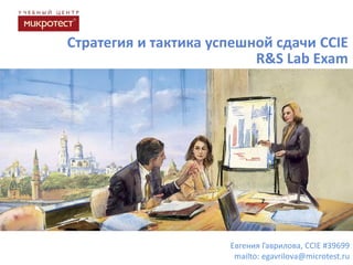 Стратегия и тактика успешной сдачи CCIE
R&S Lab Exam

Евгения Гаврилова, CCIE #39699
mailto: egavrilova@microtest.ru

 