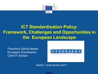 ICT Standardisation Policy:
Framework, Challenges and Opportunities in
the European Landscape
Francisco García Morán
European Commission
Chief IT Advisor
Madrid, 18 Noviembre 2013

 