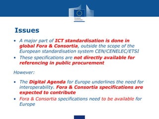 Issues
• A major part of ICT standardisation is done in
global Fora & Consortia, outside the scope of the
European standar...