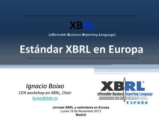 XBRL
(eXtensible Business Reporting Language)

Estándar XBRL en Europa
Ignacio Boixo
CEN workshop on XBRL, Chair
boixo@bde.es
Jornada XBRL y estándares en Europa
Lunes 18 de Noviembre 2013
Madrid

 