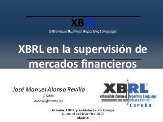 XBRL

(eXtensible Business Reporting Language)

XBRL en la supervisión de
mercados financieros
José Manuel Alonso Revilla
CNMV
alonso@cnmv.es

Jornada XBRL y estándares en Europa
Lunes 18 de Noviembre 2013
Madrid

 