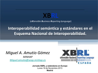 XBRL
(eXtensible Business Reporting Language) 

Interoperabilidad semántica y estándares en el 
Esquema Nacional de Interoperabilidad.

Miguel A. Amutio Gómez
MINHAP
Miguel.amutio@seap.minhap.es
Jornada XBRL y estándares en Europa
Lunes 18 de Noviembre 2013
Madrid

 