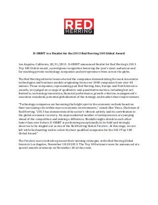 D-ORBIT is a Finalist for the 2013 Red Herring 100 Global Award
Los Angeles, California, 20/11/2013. D-ORBIT announced finalist for Red Herring's 2013
Top 100 Global award, a prestigious recognition honoring the year’s most audacious and
far reaching private technology companies and entrepreneurs from across the globe.
The Red Herring editorial team selected the companies demonstrating the most innovative
technologies and business models originating from over 1000 companies from over 40
nations. These companies, representing past Red Herring Asia, Europe and North America
awards, are judged on a range of qualitative and quantitative metrics, including but not
limited to, technology innovation, financial performance, growth criterion, management's
execution standards, potential globalization of the strategy and market share improvement.
“Technology companies are becoming the bright spot in the economic outlook based on
their increasing role within macro-economic environments,” stated Alex Vieux, Chairman of
Red Herring. “2013 has demonstrated the sector's vibrant activity and its contribution to
the global economic recovery. An unprecedented number of entrepreneurs are jumping
ahead of the competition and making a difference. Breakthroughs obsolete each other
faster than ever before. D-ORBIT is performing exceptionally in its field and strongly
deserves to be singled out as one of the Red Herring Global Finalists. At this stage, we are
left with the daunting task to select the best qualified companies for the 2013 Top 100
Global Award."
The Finalists were invited to present their winning strategies at the Red Herring Global
forum in Los Angeles, November 18-20 2013. The Top 100 winners were be announced at a
special awards ceremony on November 20 at the event.

 