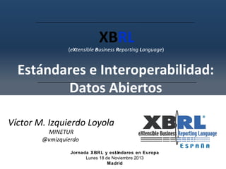 XBRL

(eXtensible Business Reporting Language)

Estándares e Interoperabilidad:
Datos Abiertos
Víctor M. Izquierdo Loyola
MINETUR
@vmizquierdo

Jornada XBRL y estándares en Europa
Lunes 18 de Noviembre 2013
Madrid

 