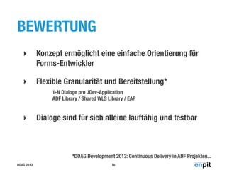 BEWERTUNG
‣

Konzept ermöglicht eine einfache Orientierung für
Forms-Entwickler

‣

Flexible Granularität und Bereitstellung*
1-N Dialoge pro JDev-Application
ADF Library / Shared WLS Library / EAR

‣

Dialoge sind für sich alleine lauffähig und testbar

*DOAG Development 2013: Continuous Delivery in ADF Projekten...
DOAG 2013

16

 