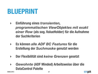 BLUEPRINT
‣

Einführung eines transienten,
programmatischen ViewObjektes mit exakt
einer Row (als sog. ValueHolder) für die Aufnahme
der Suchkriterien

‣

Es können alle ADF BC Features für die
Erstellung der Suchmaske genutzt werden

‣

Der Flexibilität sind keine Grenzen gesetzt

‣

Gewohnte (ADF Minded) Arbeitsweise über die
DataControl Palette

DOAG 2013

27

 