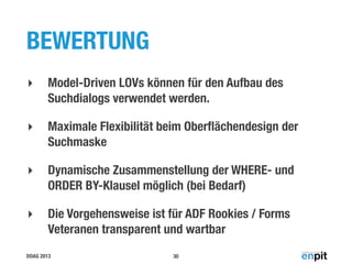 BEWERTUNG
‣

Model-Driven LOVs können für den Aufbau des
Suchdialogs verwendet werden.

‣

Maximale Flexibilität beim Oberﬂächendesign der
Suchmaske

‣

Dynamische Zusammenstellung der WHERE- und
ORDER BY-Klausel möglich (bei Bedarf)

‣

Die Vorgehensweise ist für ADF Rookies / Forms
Veteranen transparent und wartbar

DOAG 2013

30

 