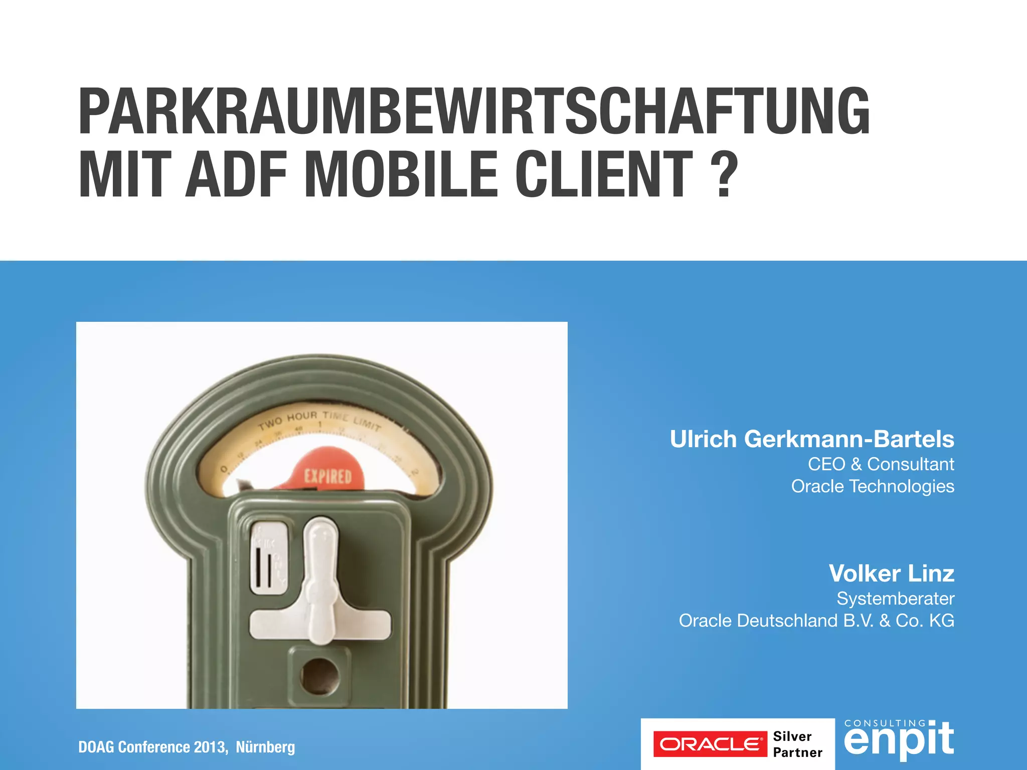 PARKRAUMBEWIRTSCHAFTUNG
MIT ADF MOBILE CLIENT ?

Ulrich Gerkmann-Bartels
CEO & Consultant
Oracle Technologies

Volker Linz
Systemberater
Oracle Deutschland B.V. & Co. KG

DOAG Conference 2013, Nürnberg

 