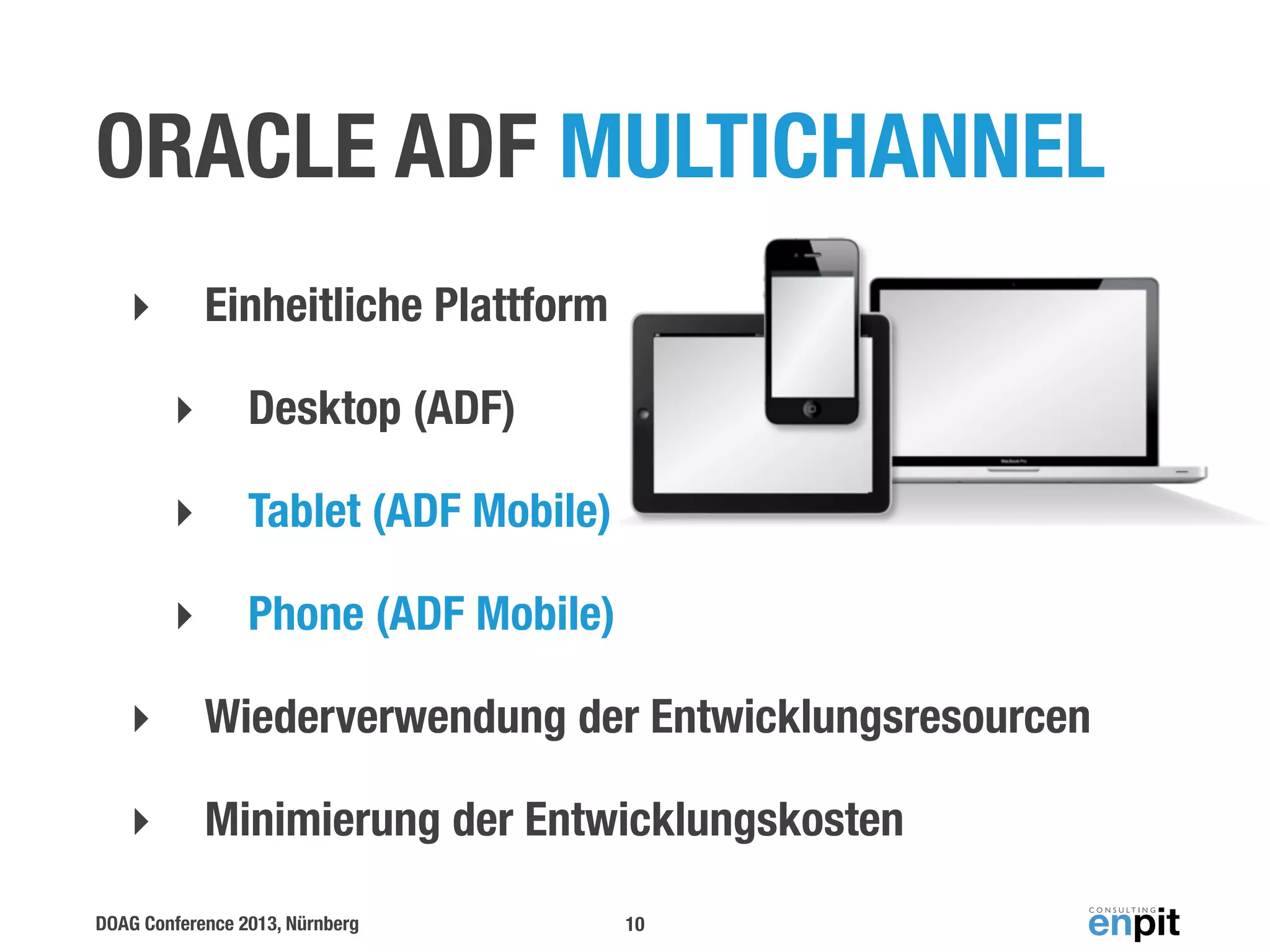 ORACLE ADF MULTICHANNEL
Einheitliche Plattform

‣
‣

Desktop (ADF)

‣

Tablet (ADF Mobile)

‣

Phone (ADF Mobile)

‣

Wiederverwendung der Entwicklungsresourcen

‣

Minimierung der Entwicklungskosten

DOAG Conference 2013, Nürnberg

10

 