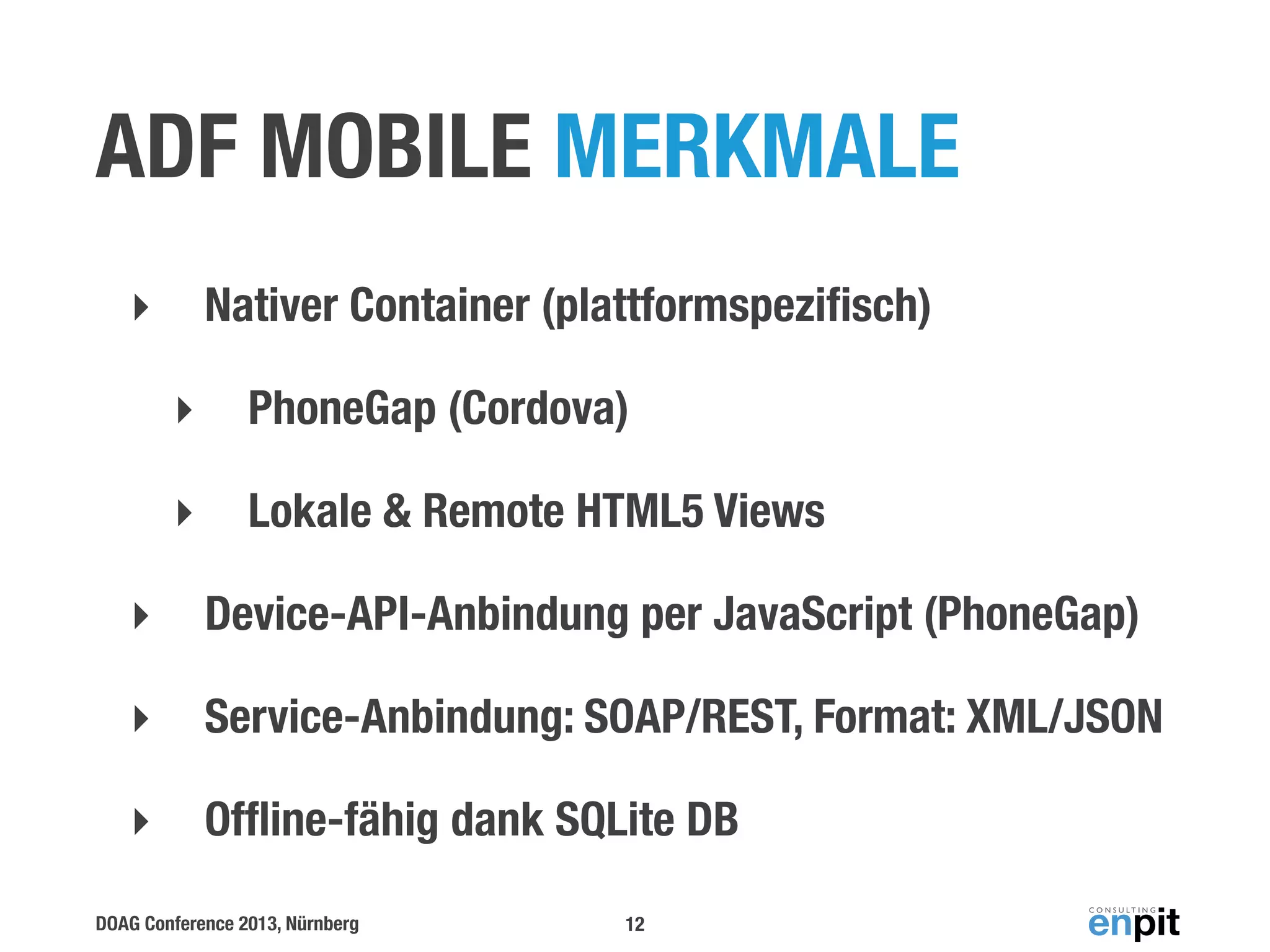 ADF MOBILE MERKMALE
Nativer Container (plattformspeziﬁsch)

‣
‣

PhoneGap (Cordova)

‣

Lokale & Remote HTML5 Views

‣

Device-API-Anbindung per JavaScript (PhoneGap)

‣

Service-Anbindung: SOAP/REST, Format: XML/JSON

‣

Ofﬂine-fähig dank SQLite DB

DOAG Conference 2013, Nürnberg

12

 