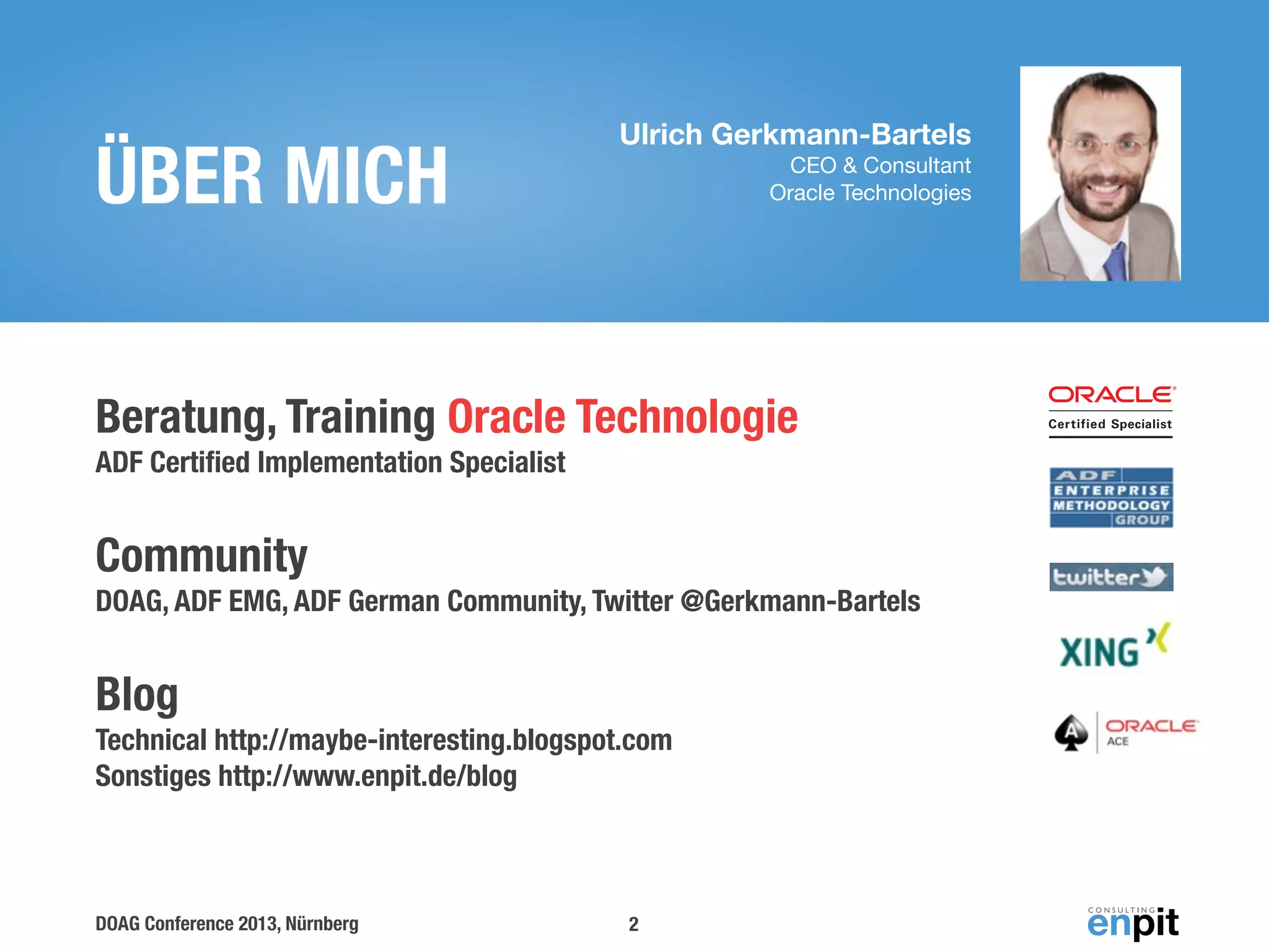 ÜBER MICH

Ulrich Gerkmann-Bartels
CEO & Consultant
Oracle Technologies

Beratung, Training Oracle Technologie
ADF Certiﬁed Implementation Specialist

Community
DOAG, ADF EMG, ADF German Community, Twitter @Gerkmann-Bartels

Blog
Technical http://maybe-interesting.blogspot.com
Sonstiges http://www.enpit.de/blog

DOAG Conference 2013, Nürnberg

2

 