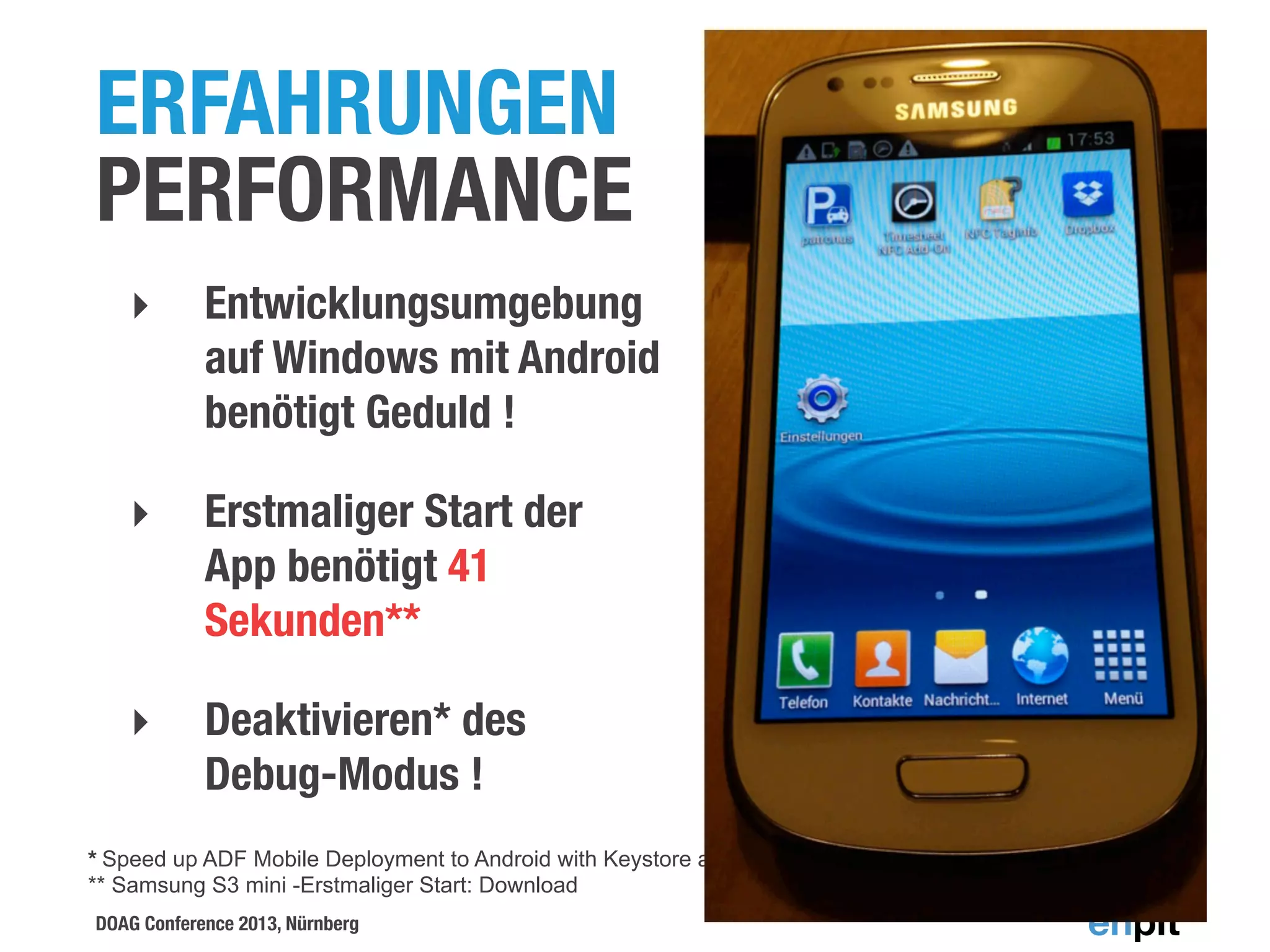 ERFAHRUNGEN
PERFORMANCE
‣

Entwicklungsumgebung
auf Windows mit Android
benötigt Geduld !

‣

Erstmaliger Start der
App benötigt 41
Sekunden**

‣

Deaktivieren* des
Debug-Modus !

* Speed up ADF Mobile Deployment to Android with Keystore and "Release" Packaging, Shay Shmeltzer, BLOG
** Samsung S3 mini -Erstmaliger Start: Download
DOAG Conference 2013, Nürnberg

 