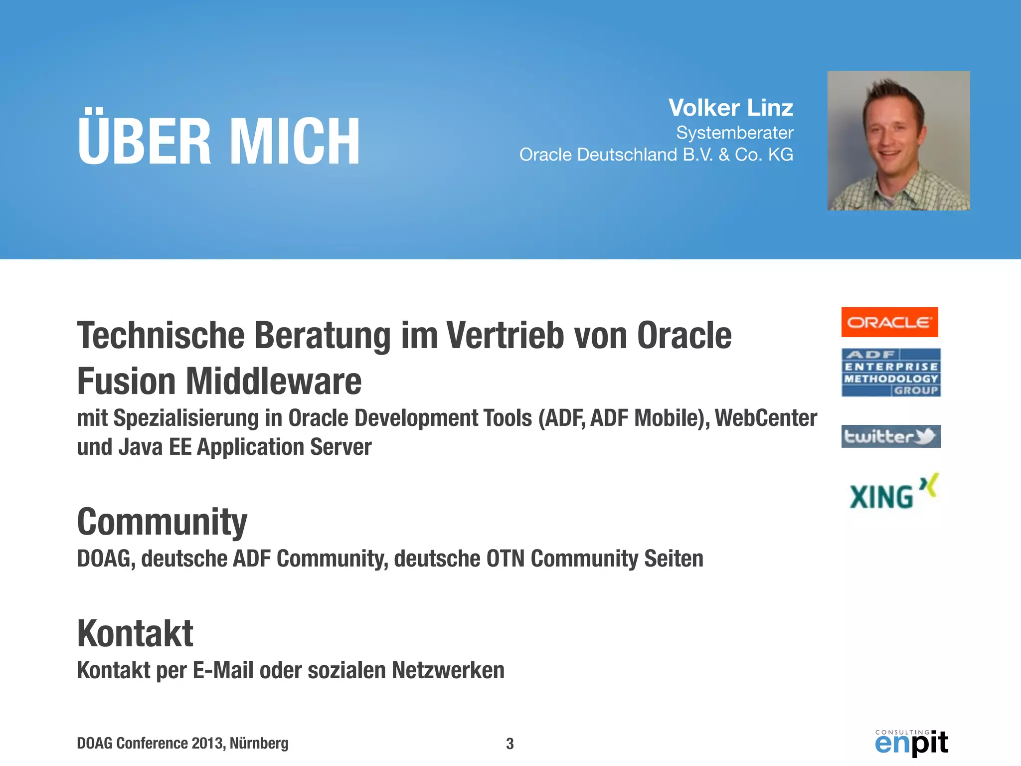 Volker Linz

ÜBER MICH

Systemberater
Oracle Deutschland B.V. & Co. KG

Technische Beratung im Vertrieb von Oracle
Fusion Middleware
mit Spezialisierung in Oracle Development Tools (ADF, ADF Mobile), WebCenter
und Java EE Application Server

Community
DOAG, deutsche ADF Community, deutsche OTN Community Seiten

Kontakt
Kontakt per E-Mail oder sozialen Netzwerken
DOAG Conference 2013, Nürnberg

3

 