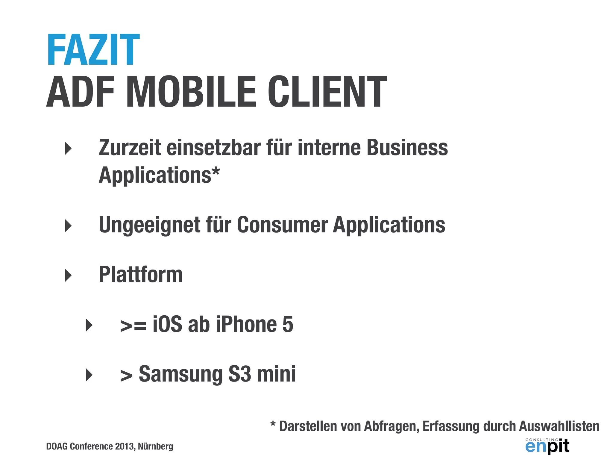 FAZIT
ADF MOBILE CLIENT
‣

Zurzeit einsetzbar für interne Business
Applications*

‣

Ungeeignet für Consumer Applications

‣

Plattform
‣

>= iOS ab iPhone 5

‣

> Samsung S3 mini
* Darstellen von Abfragen, Erfassung durch Auswahllisten

DOAG Conference 2013, Nürnberg

 