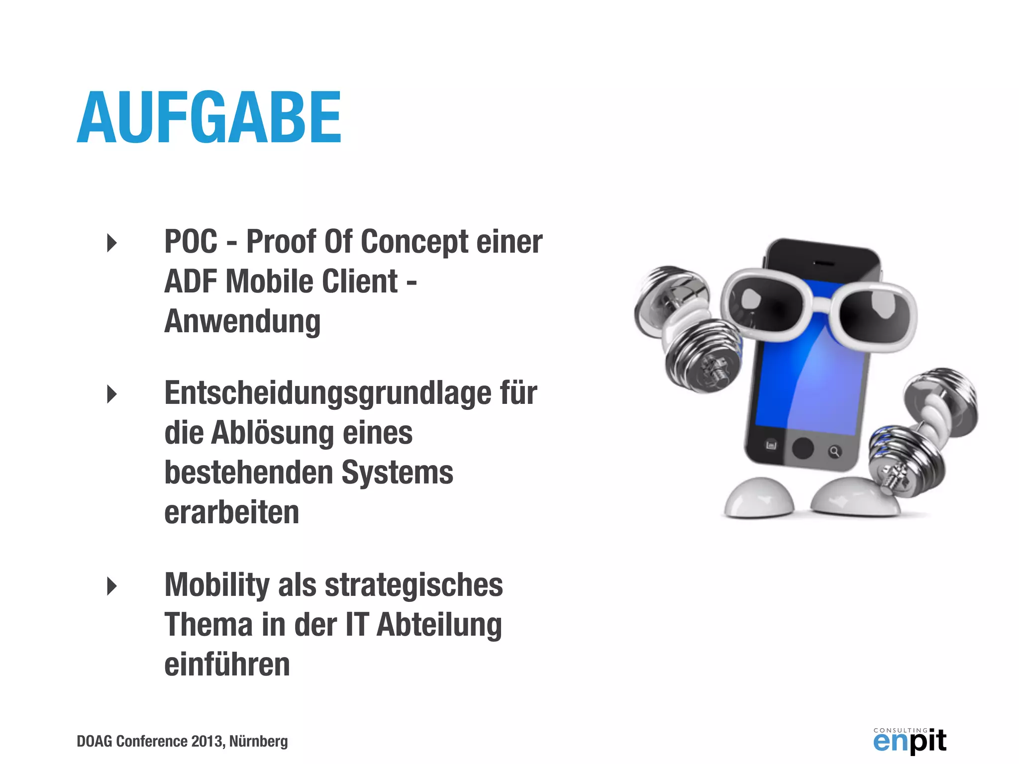 AUFGABE
‣

POC - Proof Of Concept einer
ADF Mobile Client Anwendung

‣

Entscheidungsgrundlage für
die Ablösung eines
bestehenden Systems
erarbeiten

‣

Mobility als strategisches
Thema in der IT Abteilung
einführen

DOAG Conference 2013, Nürnberg

 