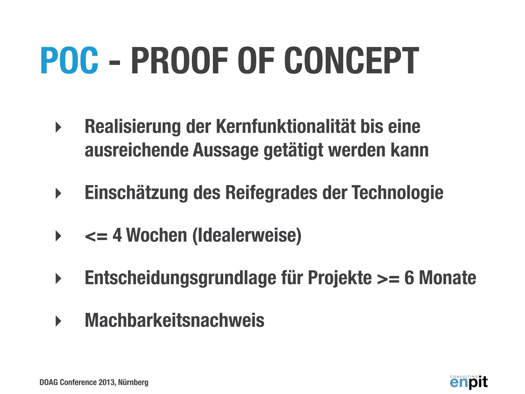 POC - PROOF OF CONCEPT
‣

Realisierung der Kernfunktionalität bis eine
ausreichende Aussage getätigt werden kann

‣

Einschätzung des Reifegrades der Technologie

‣

<= 4 Wochen (Idealerweise)

‣

Entscheidungsgrundlage für Projekte >= 6 Monate

‣

Machbarkeitsnachweis

DOAG Conference 2013, Nürnberg

 