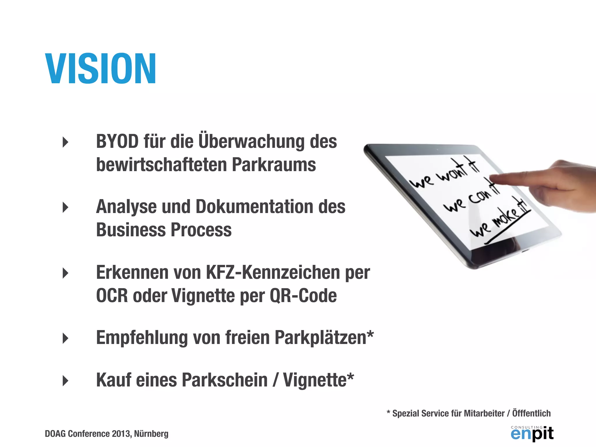VISION
‣

BYOD für die Überwachung des
bewirtschafteten Parkraums

‣

Analyse und Dokumentation des
Business Process

‣

Erkennen von KFZ-Kennzeichen per
OCR oder Vignette per QR-Code

‣

Empfehlung von freien Parkplätzen*

‣

Kauf eines Parkschein / Vignette*
* Spezial Service für Mitarbeiter / Öfffentlich

DOAG Conference 2013, Nürnberg

 