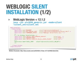 WEBLOGIC SILENT
INSTALLATION (1/2)
WebLogic Version < 12.1.2

‣

java -jar wls1036_generic.jar -mode=silent
-silent_xml=silent.xml
<bea-installer>
<input-fields>
<data-value name="BEAHOME"
value="/opt/oracle/middleware" />
<data-value name="WLS_INSTALL_DIR"
value="/opt/oracle/middleware/wlserver_10.3" />
<data-value name="COMPONENT_PATHS" ! value="WebLogic Server/Core| usw.." />
...
<!-- For Windows Installationa -->
<data-value name="INSTALL_NODE_MANAGER_SERVICE"
value="yes" />
<data-value name="NODEMGR_PORT"
value="5559" />
<data-value name="INSTALL_SHORTCUT_IN_ALL_USERS_FOLDER"
value="yes"/>
<!-<data-value name="LOCAL_JVMS"! value="/opt/oracle/jrockit_160_05"/>
-->
</input-fields>
</bea-installer>

Weitere Parameter: http://docs.oracle.com/cd/E24329_01/doc.1211/e24492/silent.htm

Andreas Koop

12

 