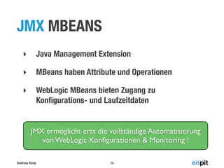 JMX MBEANS
‣

Java Management Extension

‣

MBeans haben Attribute und Operationen

‣

WebLogic MBeans bieten Zugang zu
Konﬁgurations- und Laufzeitdaten

JMX ermöglicht erst die vollständige Automatisierung
von WebLogic Konﬁgurationen & Monitoring !
Andreas Koop

14

 